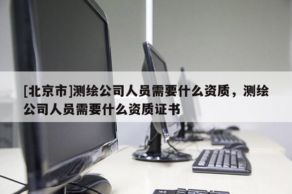 [北京市]測繪公司人員需要什么資質，測繪公司人員需要什么資質證書