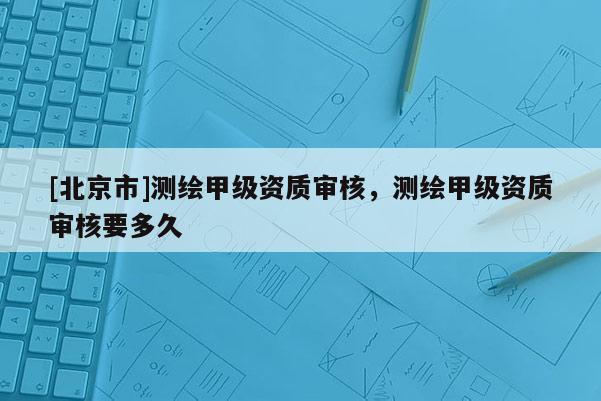 [北京市]測繪甲級資質審核，測繪甲級資質審核要多久