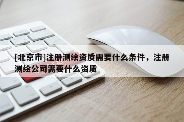 [北京市]注冊測繪資質需要什么條件，注冊測繪公司需要什么資質