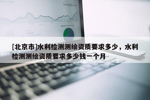 [北京市]水利檢測測繪資質要求多少，水利檢測測繪資質要求多少錢一個月