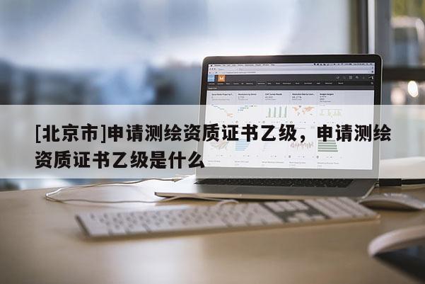 [北京市]申請測繪資質(zhì)證書乙級，申請測繪資質(zhì)證書乙級是什么