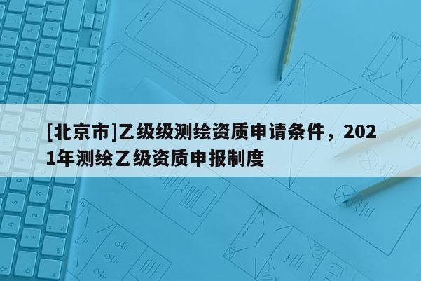 [北京市]乙級級測繪資質申請條件，2021年測繪乙級資質申報制度