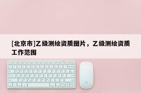 [北京市]乙級測繪資質(zhì)圖片，乙級測繪資質(zhì)工作范圍