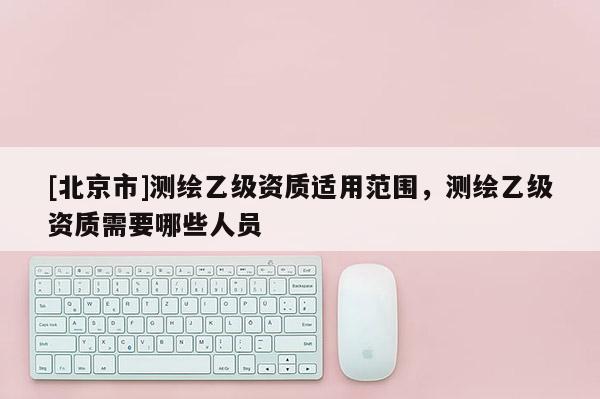 [北京市]測繪乙級資質(zhì)適用范圍，測繪乙級資質(zhì)需要哪些人員