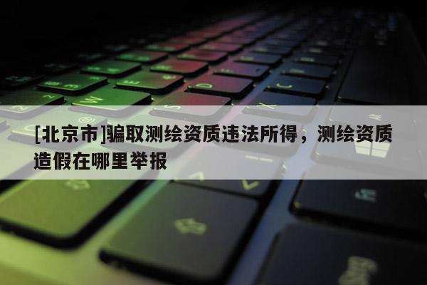 [北京市]騙取測繪資質違法所得，測繪資質造假在哪里舉報