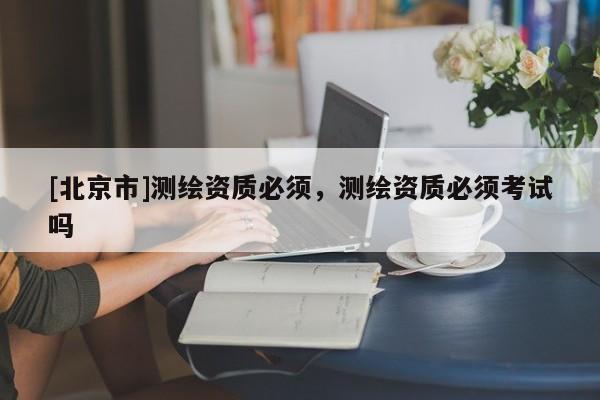 [北京市]測繪資質必須，測繪資質必須考試嗎