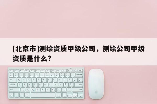 [北京市]測繪資質甲級公司，測繪公司甲級資質是什么?