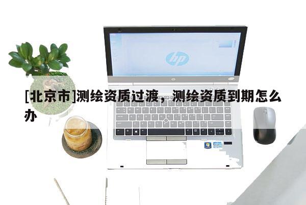 [北京市]測(cè)繪資質(zhì)過(guò)渡，測(cè)繪資質(zhì)到期怎么辦