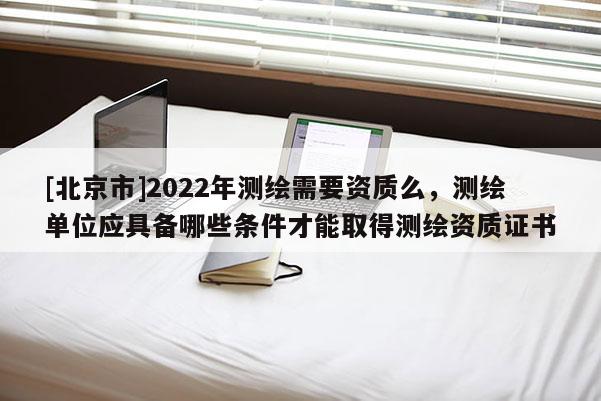 [北京市]2022年測繪需要資質么，測繪單位應具備哪些條件才能取得測繪資質證書