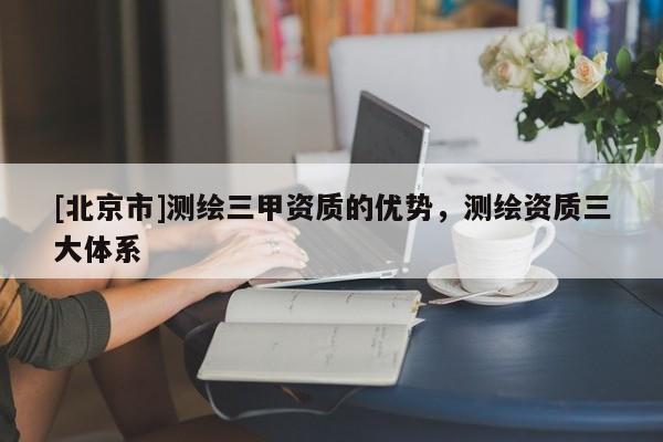 [北京市]測繪三甲資質的優勢，測繪資質三大體系