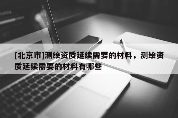 [北京市]測繪資質延續需要的材料，測繪資質延續需要的材料有哪些