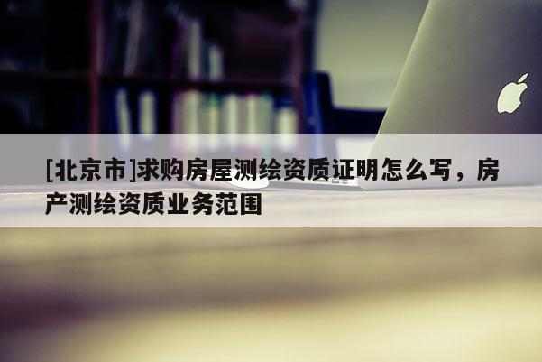 [北京市]求購房屋測繪資質證明怎么寫，房產測繪資質業務范圍