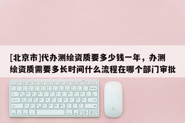 [北京市]代辦測繪資質要多少錢一年，辦測繪資質需要多長時間什么流程在哪個部門審批