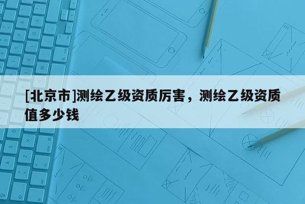 [北京市]測繪乙級資質厲害，測繪乙級資質值多少錢