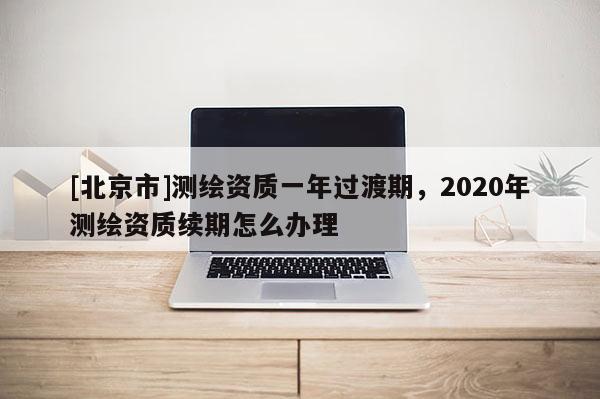 [北京市]測繪資質一年過渡期，2020年測繪資質續期怎么辦理