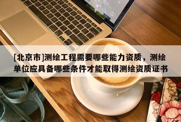 [北京市]測繪工程需要哪些能力資質，測繪單位應具備哪些條件才能取得測繪資質證書