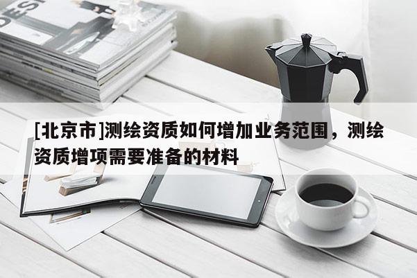 [北京市]測繪資質如何增加業務范圍，測繪資質增項需要準備的材料