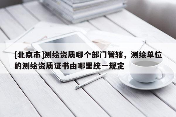 [北京市]測繪資質哪個部門管轄，測繪單位的測繪資質證書由哪里統一規定