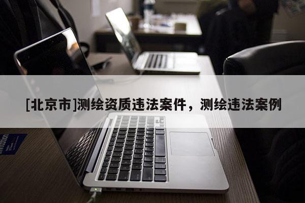[北京市]測繪資質(zhì)違法案件，測繪違法案例