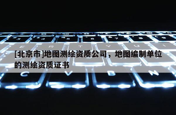 [北京市]地圖測繪資質公司，地圖編制單位的測繪資質證書