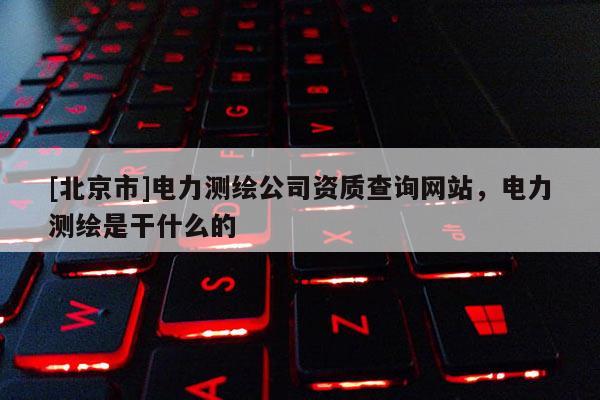 [北京市]電力測繪公司資質查詢網站，電力測繪是干什么的