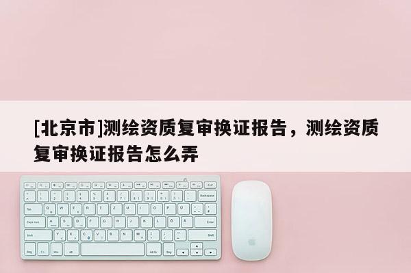 [北京市]測繪資質復審換證報告，測繪資質復審換證報告怎么弄