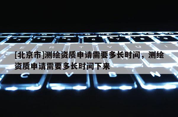 [北京市]測繪資質申請需要多長時間，測繪資質申請需要多長時間下來