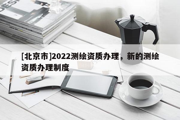 [北京市]2022測繪資質(zhì)辦理，新的測繪資質(zhì)辦理制度