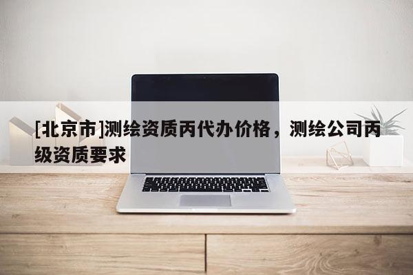 [北京市]測繪資質丙代辦價格，測繪公司丙級資質要求