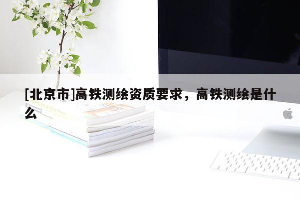 [北京市]高鐵測繪資質要求，高鐵測繪是什么