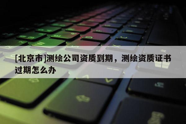 [北京市]測繪公司資質到期，測繪資質證書過期怎么辦