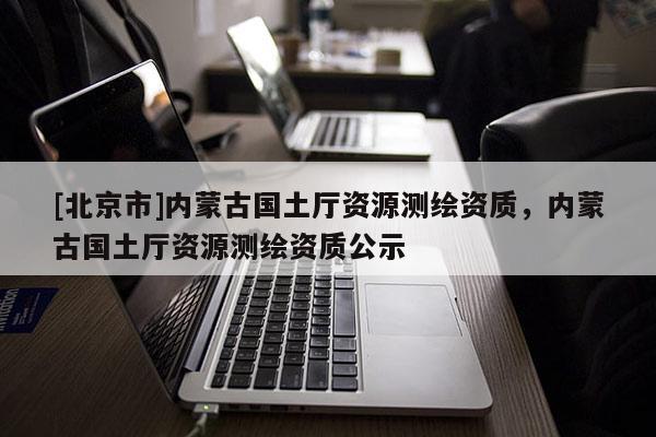 [北京市]內(nèi)蒙古國(guó)土廳資源測(cè)繪資質(zhì)，內(nèi)蒙古國(guó)土廳資源測(cè)繪資質(zhì)公示