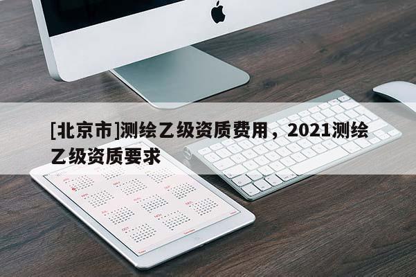 [北京市]測繪乙級資質費用，2021測繪乙級資質要求