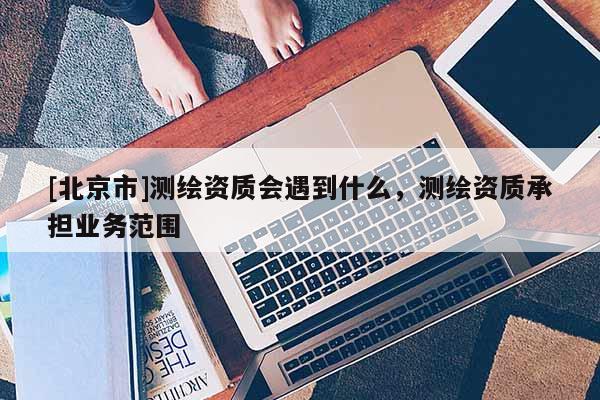 [北京市]測(cè)繪資質(zhì)會(huì)遇到什么，測(cè)繪資質(zhì)承擔(dān)業(yè)務(wù)范圍