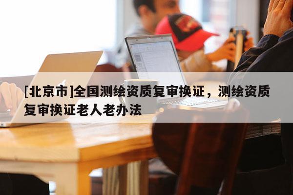 [北京市]全國測繪資質復審換證，測繪資質復審換證老人老辦法