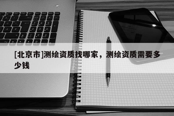 [北京市]測繪資質(zhì)找哪家，測繪資質(zhì)需要多少錢