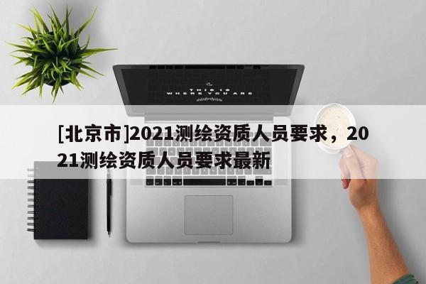 [北京市]2021測繪資質人員要求，2021測繪資質人員要求最新