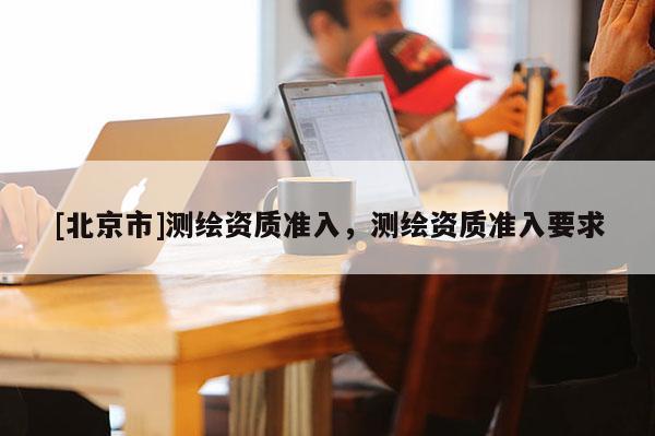 [北京市]測繪資質(zhì)準入，測繪資質(zhì)準入要求