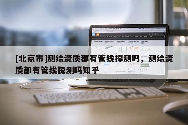 [北京市]測繪資質都有管線探測嗎，測繪資質都有管線探測嗎知乎