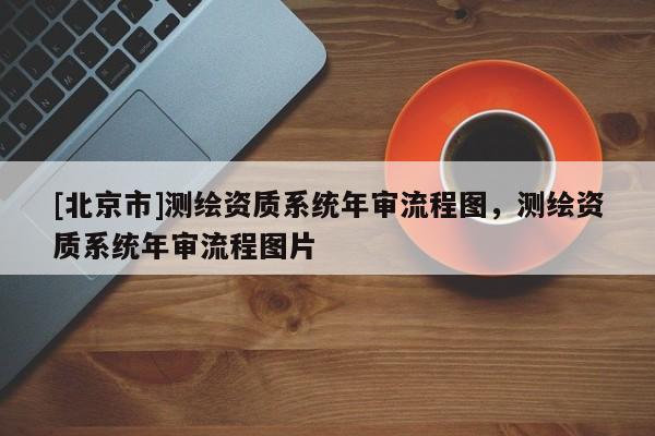[北京市]測(cè)繪資質(zhì)系統(tǒng)年審流程圖，測(cè)繪資質(zhì)系統(tǒng)年審流程圖片