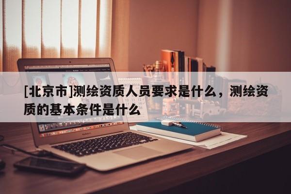 [北京市]測繪資質人員要求是什么，測繪資質的基本條件是什么