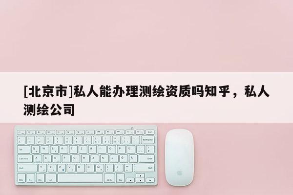 [北京市]私人能辦理測繪資質嗎知乎，私人測繪公司