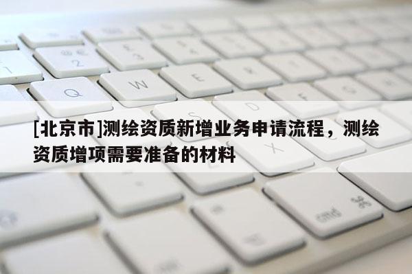 [北京市]測繪資質新增業務申請流程，測繪資質增項需要準備的材料