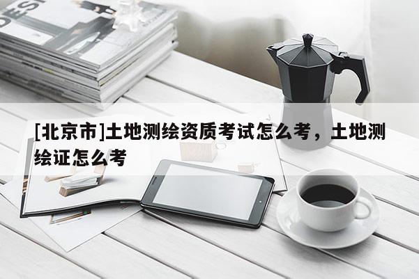 [北京市]土地測繪資質考試怎么考，土地測繪證怎么考