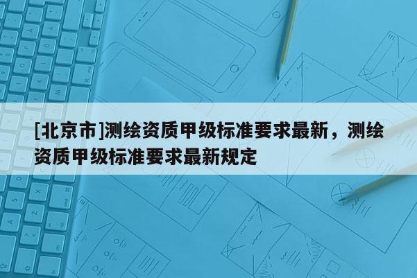 [北京市]測繪資質甲級標準要求最新，測繪資質甲級標準要求最新規(guī)定
