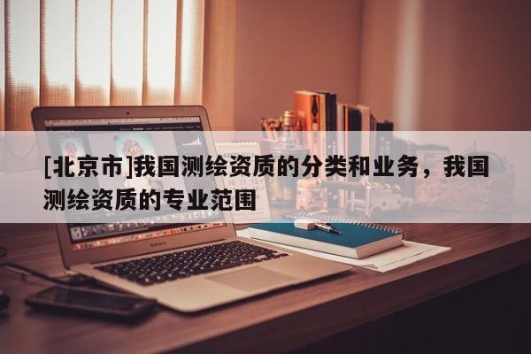 [北京市]我國測繪資質(zhì)的分類和業(yè)務(wù)，我國測繪資質(zhì)的專業(yè)范圍