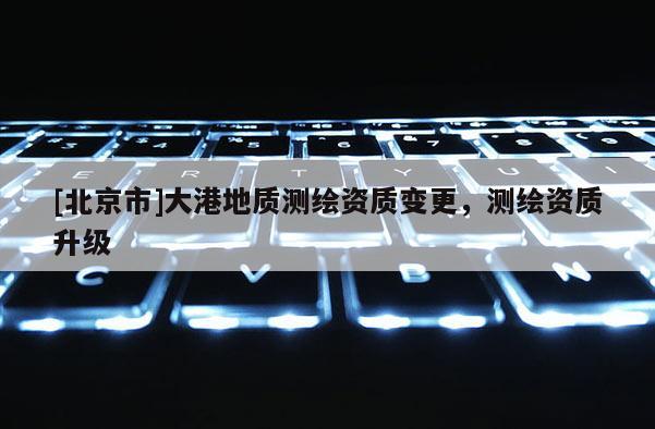 [北京市]大港地質測繪資質變更，測繪資質升級