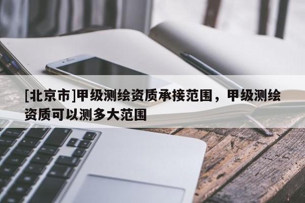 [北京市]甲級測繪資質承接范圍，甲級測繪資質可以測多大范圍