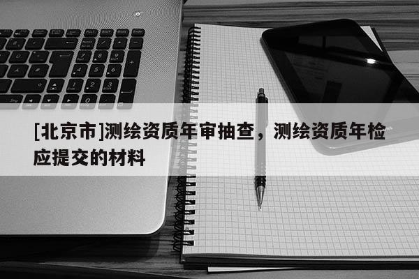 [北京市]測繪資質年審抽查，測繪資質年檢應提交的材料