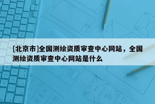 [北京市]全國測繪資質審查中心網站，全國測繪資質審查中心網站是什么